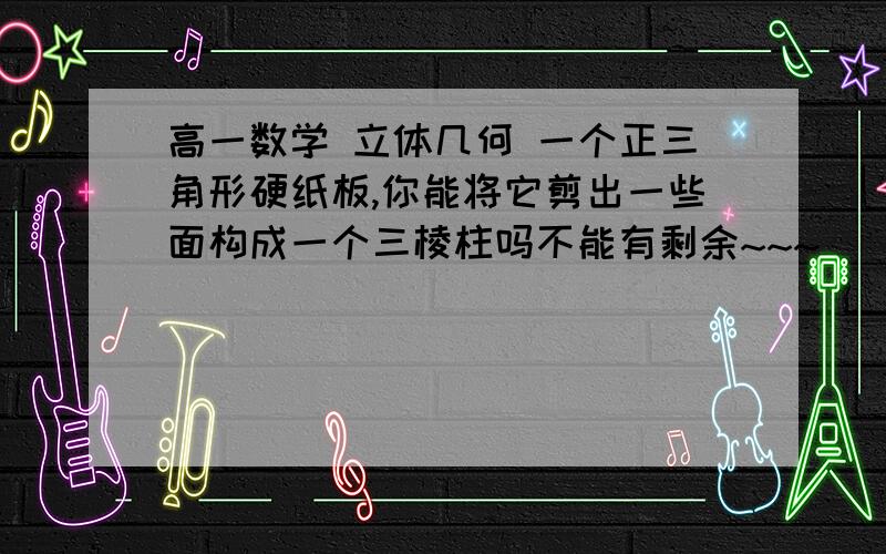 高一数学 立体几何 一个正三角形硬纸板,你能将它剪出一些面构成一个三棱柱吗不能有剩余~~~