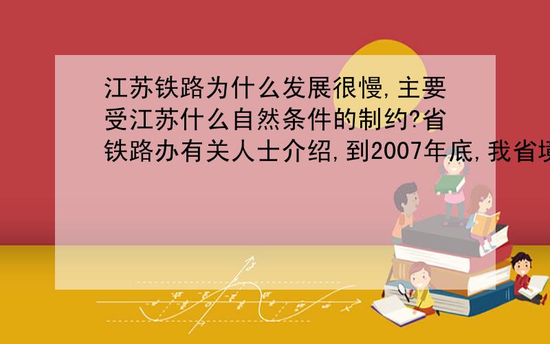 江苏铁路为什么发展很慢,主要受江苏什么自然条件的制约?省铁路办有关人士介绍,到2007年底,我省境内铁路营运总里程为1616公里,每万人拥有铁路0.22公里,远低于全国每万人拥有0.59公里铁路的