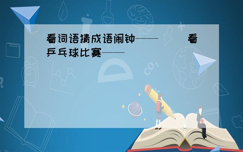 看词语猜成语闹钟——（ ）看乒乓球比赛——（ ）