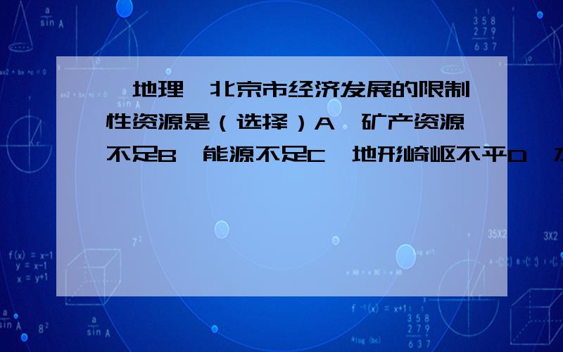 【地理】北京市经济发展的限制性资源是（选择）A、矿产资源不足B、能源不足C、地形崎岖不平D、水源不足【是不是A,北京能源充足吧.地形崎岖与经济发展貌似没太大关系.水源充足吧,位于