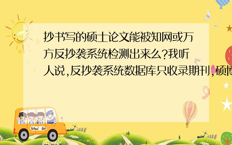 抄书写的硕士论文能被知网或万方反抄袭系统检测出来么?我听人说,反抄袭系统数据库只收录期刊,硕博士论文,重要会议和报纸文章,不收录书籍的.因此很多人都抄书.这种说法有道理么?反抄