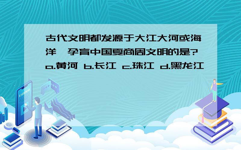 古代文明都发源于大江大河或海洋,孕育中国夏商周文明的是?a.黄河 b.长江 c.珠江 d.黑龙江