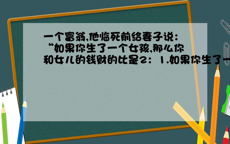 一个富翁,他临死前给妻子说：“如果你生了一个女孩,那么你和女儿的钱财的比是2：1.如果你生了一个男孩,那么男孩和你的钱财比是2：1.”但是他的妻子生了一男一女,那么该怎么分财产