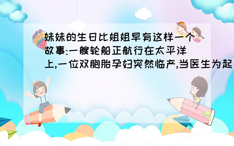 妹妹的生日比姐姐早有这样一个故事:一艘轮船正航行在太平洋上,一位双胞胎孕妇突然临产,当医生为起接生第一个女孩之后,轮船正好驶过180度经线.接着第二个女孩出生了.后来,申请户口时,