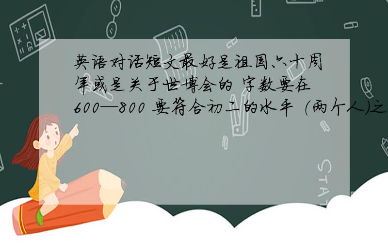 英语对话短文最好是祖国六十周年或是关于世博会的 字数要在600—800 要符合初二的水平 （两个人）之间的对话