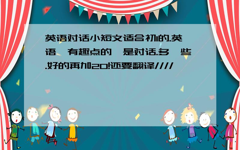 英语对话小短文适合初1的.英语,有趣点的,是对话.多一些.好的再加20!还要翻译////