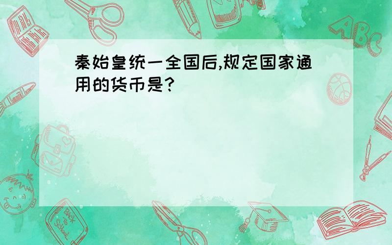 秦始皇统一全国后,规定国家通用的货币是?