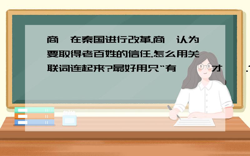 商鞅在秦国进行改革.商鞅认为要取得老百姓的信任.怎么用关联词连起来?最好用只“有……,才…….”