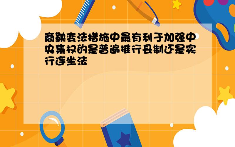 商鞅变法措施中最有利于加强中央集权的是普遍推行县制还是实行连坐法