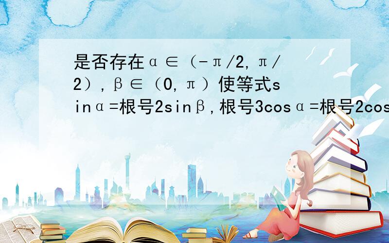 是否存在α∈（-π/2,π/2）,β∈（0,π）使等式sinα=根号2sinβ,根号3cosα=根号2cosβ同时成立?若存在,求出α、β的值；若不存在,请说明理由.