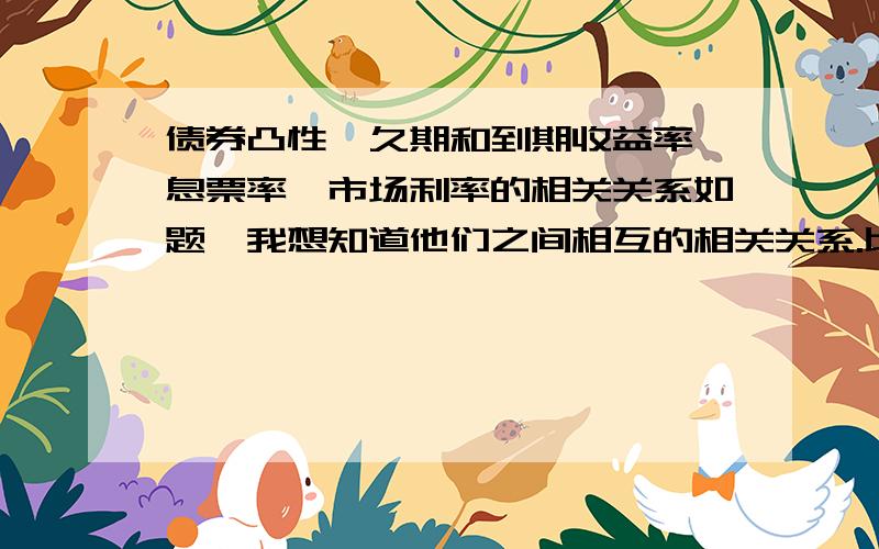 债券凸性、久期和到期收益率、息票率、市场利率的相关关系如题,我想知道他们之间相互的相关关系.比如凸性和久期是正相关反相关,和到期收益率、息票率、市场利率分别是什么相关关系