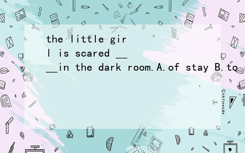 the little girl is scared ____in the dark room.A.of stay B.to stay C.to staying D.of ringingD选项打错了，应该是 of stayed 不好意思