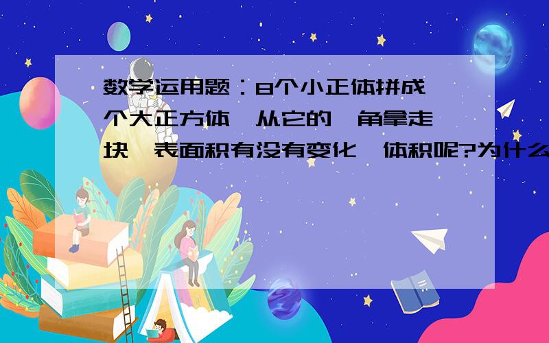 数学运用题：8个小正体拼成一个大正方体,从它的一角拿走一块,表面积有没有变化,体积呢?为什么?