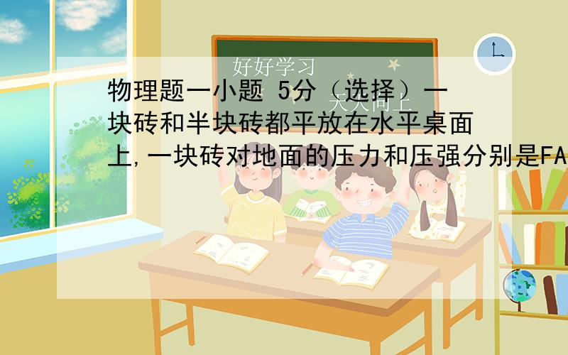 物理题一小题 5分（选择）一块砖和半块砖都平放在水平桌面上,一块砖对地面的压力和压强分别是FA、PA,半块砖对地面的压力和压强分别为FB,PB,则FA——FB,PA（＝）PB.（选填＞ ＜ ＝）第一个