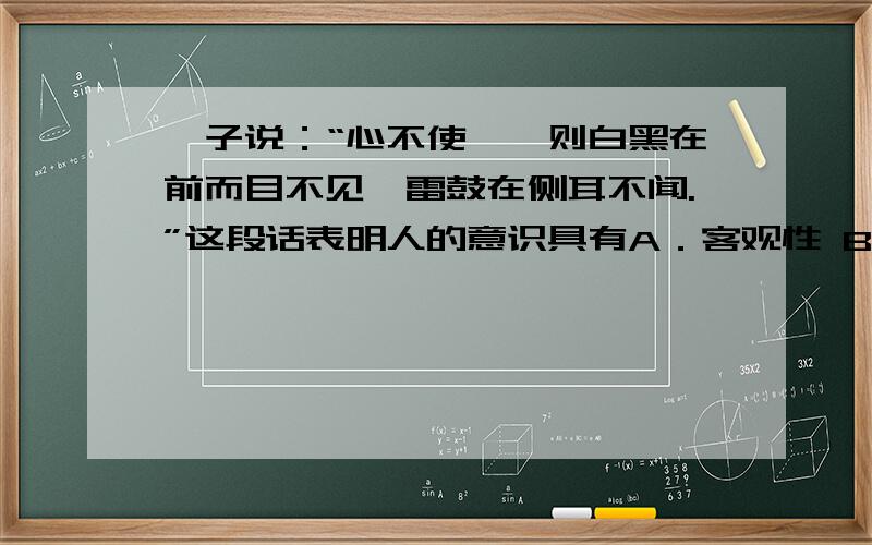 荀子说：“心不使焉,则白黑在前而目不见,雷鼓在侧耳不闻.”这段话表明人的意识具有A．客观性 B．能动性 C．自觉性 D．选择性为什么不选D而是B