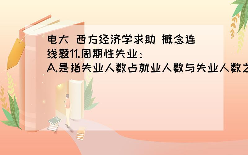 电大 西方经济学求助 概念连线题11.周期性失业：（ ）A.是指失业人数占就业人数与失业人数之和的百分比.B.是指劳动者正常流动过程产生的失业.C.是指由于经济结构的变化,劳动力的供给和