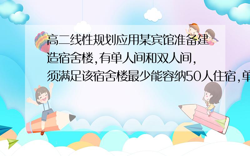 高二线性规划应用某宾馆准备建造宿舍楼,有单人间和双人间,须满足该宿舍楼最少能容纳50人住宿,单人间10平米双人间15平米,且全部房间不超过480平米,双人间数目不超过单人间.建成后单人间