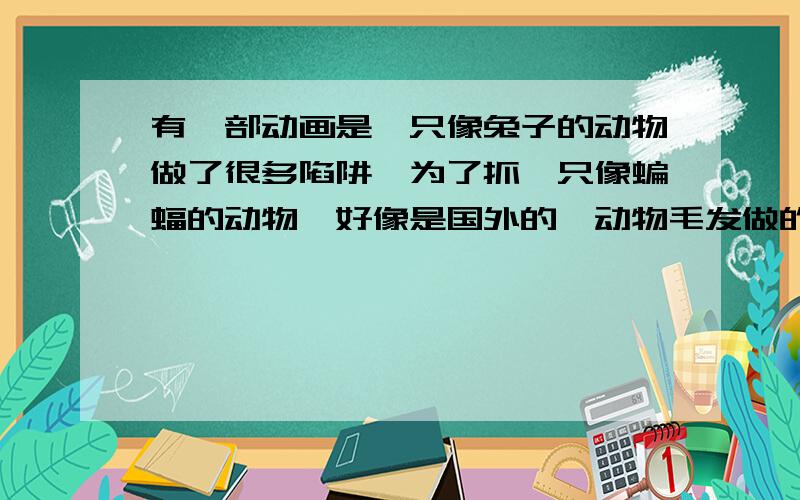 有一部动画是一只像兔子的动物做了很多陷阱,为了抓一只像蝙蝠的动物,好像是国外的,动物毛发做的很逼真我在卖电视的地方的看到的,几分钟的片段,不知道叫什么名字,