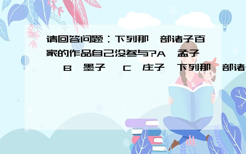 请回答问题：下列那一部诸子百家的作品自己没参与?A《孟子》 B《墨子》 C《庄子》下列那一部诸子百家的作品自己没参与?A《孟子》 B《墨子》 C《庄子》