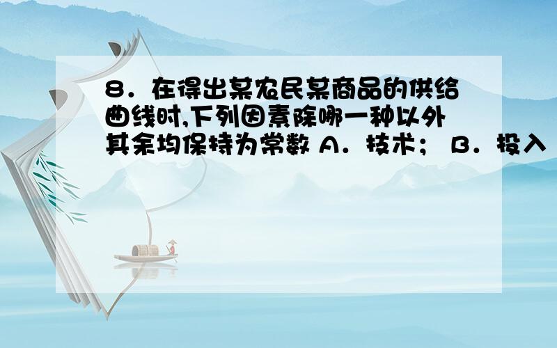 8．在得出某农民某商品的供给曲线时,下列因素除哪一种以外其余均保持为常数 A．技术； B．投入