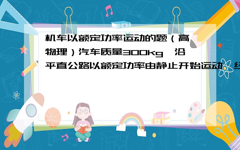 机车以额定功率运动的题（高一物理）汽车质量300kg,沿平直公路以额定功率由静止开始运动,经过20S,行驶300米,达到最大速度20m/s,设阻力恒定（g=10m/s2）求阻力大小和汽车额定功率.