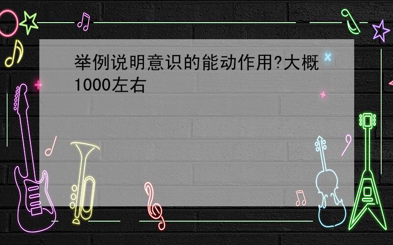 举例说明意识的能动作用?大概1000左右