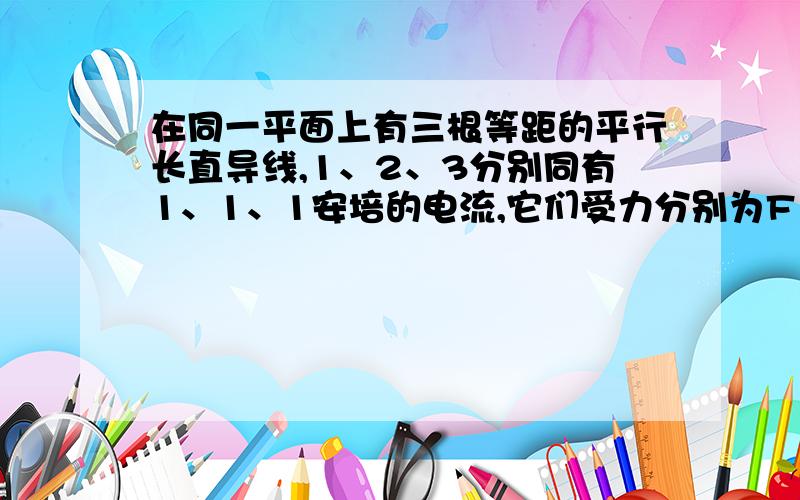 在同一平面上有三根等距的平行长直导线,1、2、3分别同有1、1、1安培的电流,它们受力分别为F1,F2,F3则F1/F2/F3