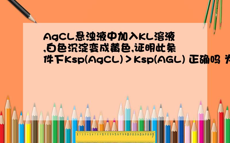 AgCL悬浊液中加入KL溶液,白色沉淀变成黄色,证明此条件下Ksp(AgCL)＞Ksp(AGL) 正确吗 为什么