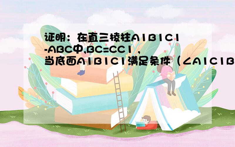 证明：在直三棱柱A1B1C1-ABC中,BC=CC1 ,当底面A1B1C1满足条件（∠A1C1B1是直角）时,有AB1⊥BC1.