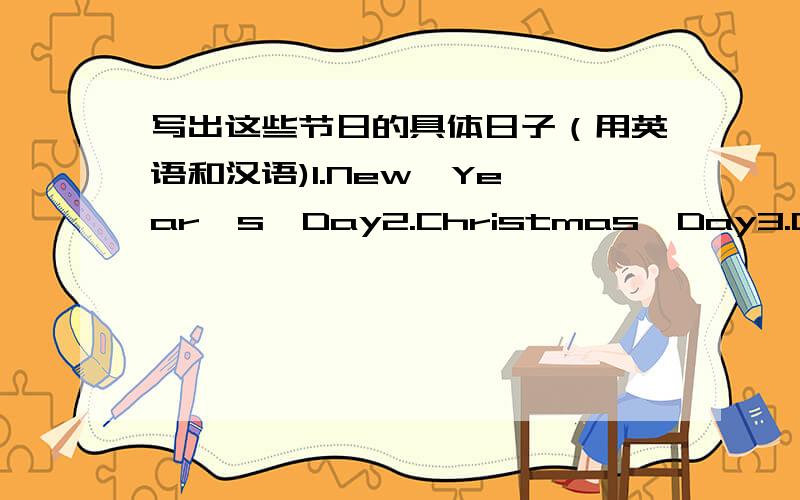 写出这些节日的具体日子（用英语和汉语)1.New  Year's  Day2.Christmas  Day3.Children's  Day4.May  Day5.Women's   Day6.Halloween7.Mid-autumn  Day8.April  Fools’  Day