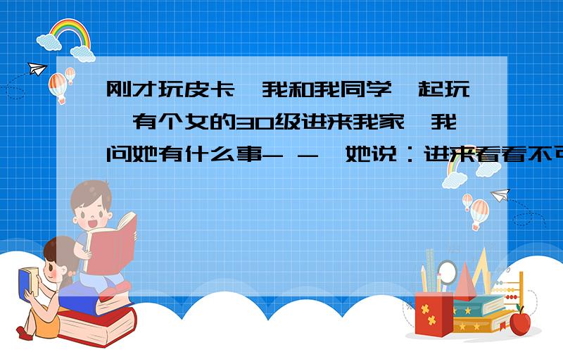 刚才玩皮卡,我和我同学一起玩,有个女的30级进来我家,我问她有什么事- -、她说：进来看看不可以啊,这皮卡你开的啊,三八~