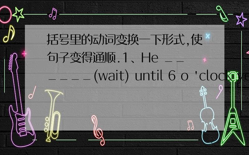 括号里的动词变换一下形式,使句子变得通顺.1、He ______(wait) until 6 o 'clock yesterday.2、Lily______(not walk) to school last Friday.She______(come) by bus.3、______Rita______(wear) a blue dress last night?Yes,she______.4、Whe__