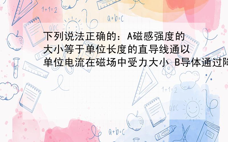 下列说法正确的：A磁感强度的大小等于单位长度的直导线通以单位电流在磁场中受力大小 B导体通过降温只下列说法正确的：A磁感强度的大小等于单位长度的直导线通以单位电流在磁场中受