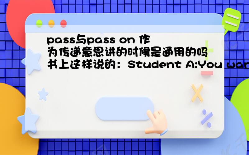 pass与pass on 作为传递意思讲的时候是通用的吗书上这样说的：Student A:You want B to pass this message to CStudent B:A calls you with a message for C.Pass on the message and then give C#s answer to A请问在什么情况下用pass