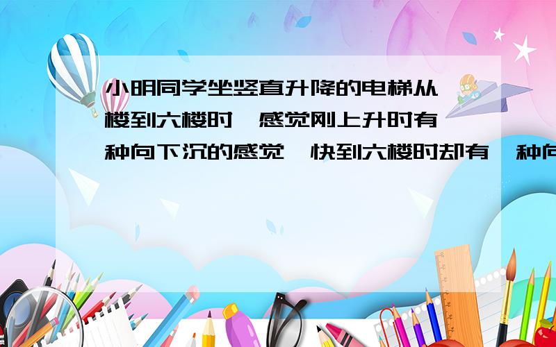 小明同学坐竖直升降的电梯从一楼到六楼时,感觉刚上升时有一种向下沉的感觉,快到六楼时却有一种向上抛的感觉；而从六楼到一楼时,刚开始向下时也有一种向上抛的感觉,快到一楼时又有一