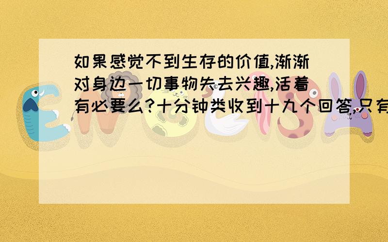 如果感觉不到生存的价值,渐渐对身边一切事物失去兴趣,活着有必要么?十分钟类收到十九个回答,只有两个可能无知小屁孩的恶意回答,其他大多都抱以善意的,看来还是需要在这世上好好活着!