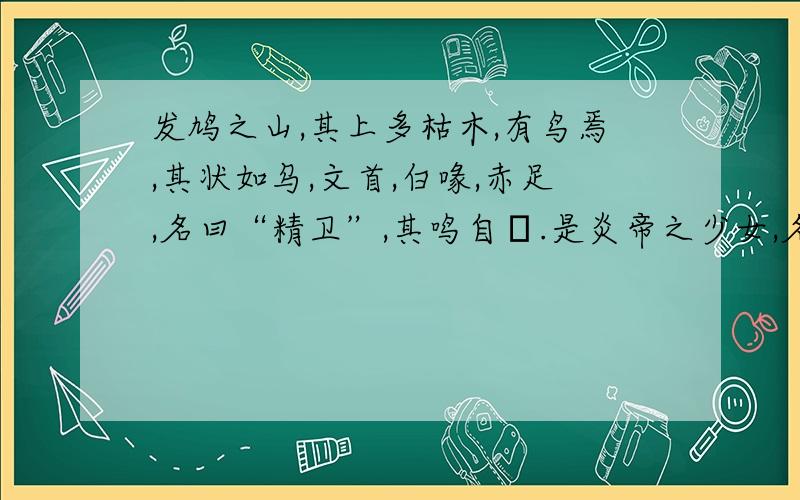 发鸠之山,其上多枯木,有鸟焉,其状如乌,文首,白喙,赤足,名曰“精卫”,其鸣自詨.是炎帝之少女,名曰女娃.女娃游于东海,溺而不返,故为精卫,常衔西山之木石,以堙于东海.1.解释下列词语状（ ）