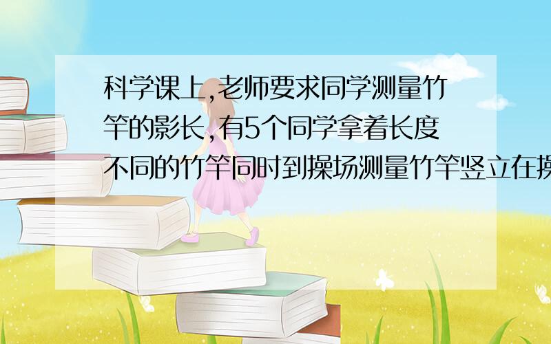 科学课上,老师要求同学测量竹竿的影长,有5个同学拿着长度不同的竹竿同时到操场测量竹竿竖立在操场时的记录如下上①主干的影长和实际长度成正比例吗?为什么?②操场上有一棵6米高的小