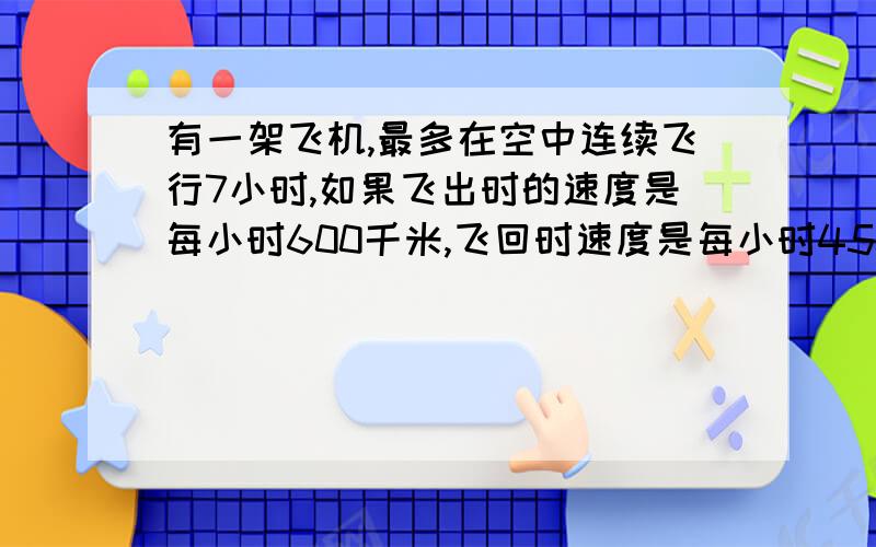 有一架飞机,最多在空中连续飞行7小时,如果飞出时的速度是每小时600千米,飞回时速度是每小时450千米,那么这架飞机最远飞出多少千米应该飞回来?