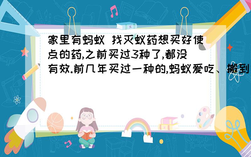 家里有蚂蚁 找灭蚁药想买好使点的药,之前买过3种了,都没有效.前几年买过一种的,蚂蚁爱吃、搬到窝里、窝里的蚂蚁也吃了 就都死了 想去淘宝找找