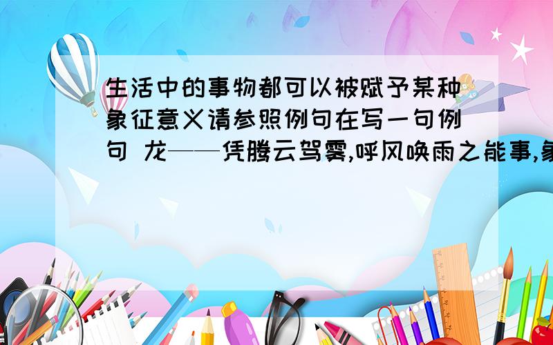 生活中的事物都可以被赋予某种象征意义请参照例句在写一句例句 龙——凭腾云驾雾,呼风唤雨之能事,象征着出类拔萃,不同凡俗快啊明天交的作业