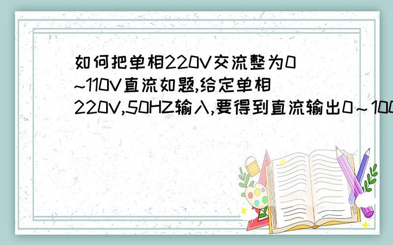 如何把单相220V交流整为0~110V直流如题,给定单相220V,50HZ输入,要得到直流输出0～100V,直流输出额定电流50A,请详细一点,