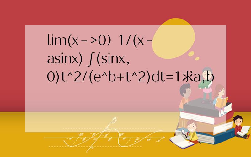 lim(x->0）1/(x-asinx) ∫(sinx,0)t^2/(e^b+t^2)dt=1求a,b