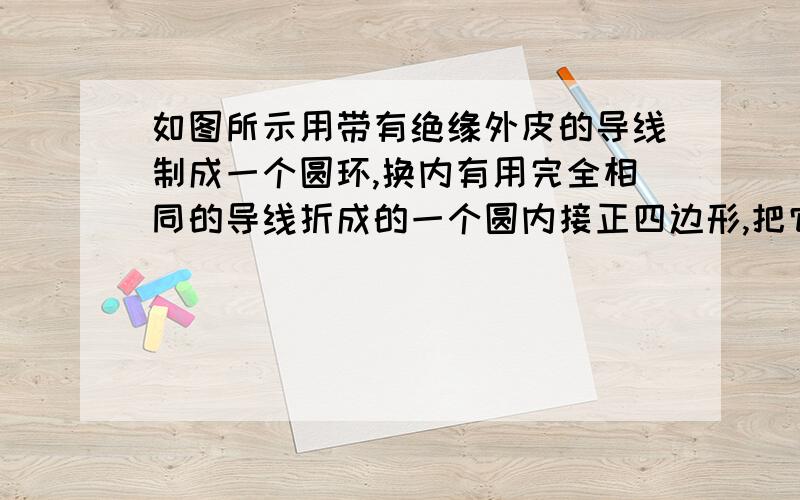 如图所示用带有绝缘外皮的导线制成一个圆环,换内有用完全相同的导线折成的一个圆内接正四边形,把它们放在一均匀变化的磁场中,一直圆环中产生的感应电流为根号/2 mA,试求内接正四边形