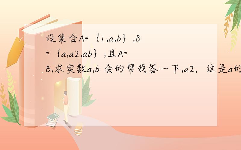 设集合A=｛1,a,b｝,B=｛a,a2,ab｝,且A=B,求实数a,b 会的帮我答一下,a2，这是a的平方