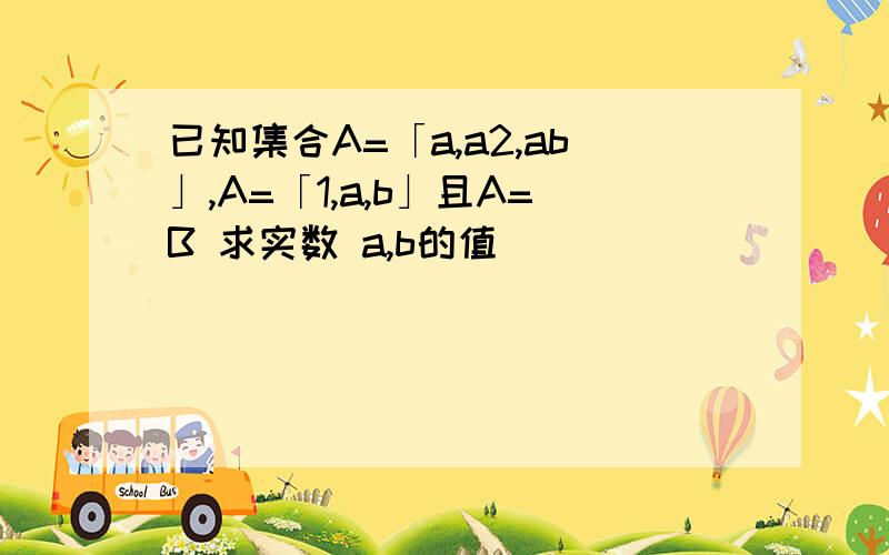 已知集合A=「a,a2,ab」,A=「1,a,b」且A=B 求实数 a,b的值