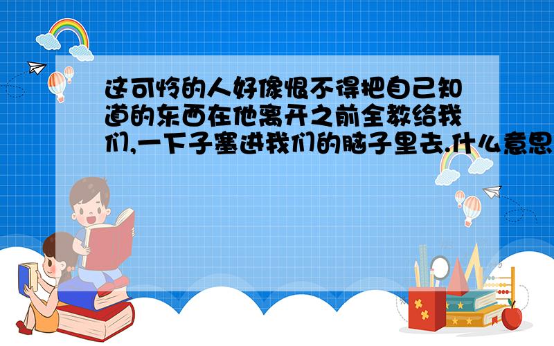 这可怜的人好像恨不得把自己知道的东西在他离开之前全教给我们,一下子塞进我们的脑子里去.什么意思?