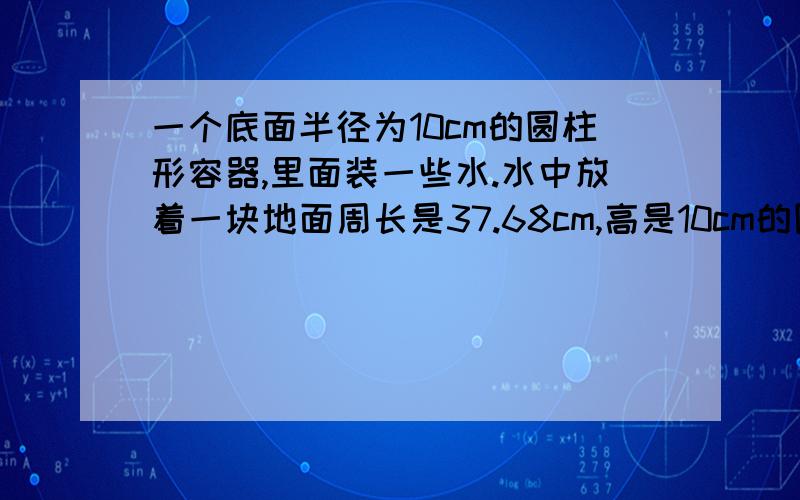 一个底面半径为10cm的圆柱形容器,里面装一些水.水中放着一块地面周长是37.68cm,高是10cm的圆锥形铁块.当铁块从水中取出后,容器中水面高度下降了多少厘米?