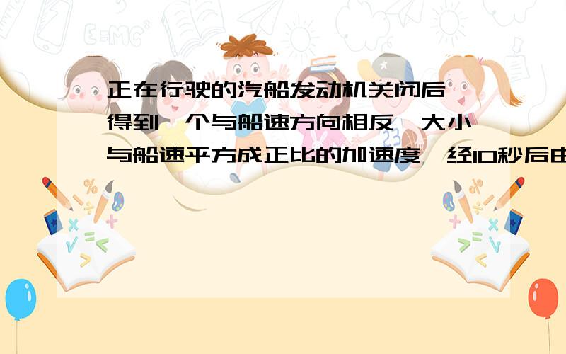 正在行驶的汽船发动机关闭后,得到一个与船速方向相反,大小与船速平方成正比的加速度,经10秒后由v0变为v0/2,证明关闭发动机后船在t时刻的速度大小v满足1/v=1/v0+t/10v0