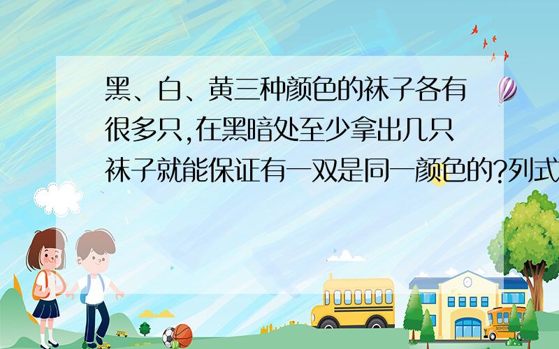 黑、白、黄三种颜色的袜子各有很多只,在黑暗处至少拿出几只袜子就能保证有一双是同一颜色的?列式,